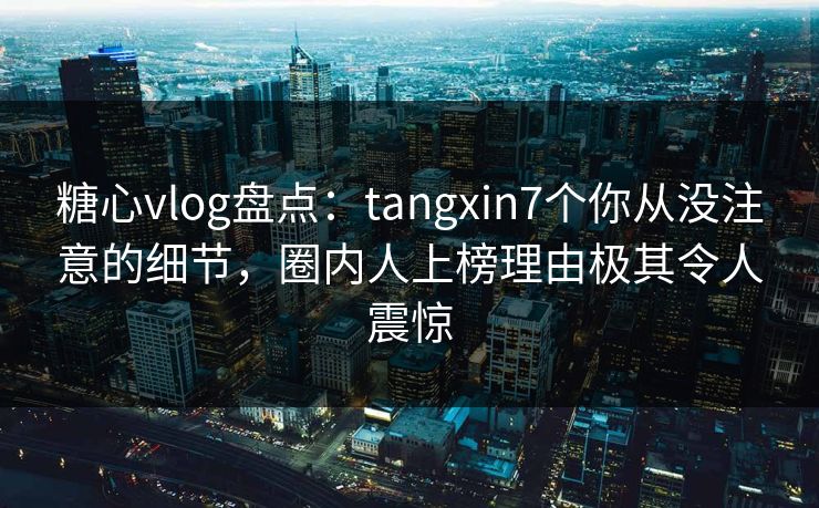 糖心vlog盘点：tangxin7个你从没注意的细节，圈内人上榜理由极其令人震惊