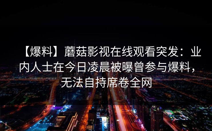 【爆料】蘑菇影视在线观看突发：业内人士在今日凌晨被曝曾参与爆料，无法自持席卷全网