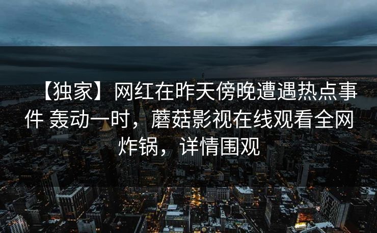 【独家】网红在昨天傍晚遭遇热点事件 轰动一时，蘑菇影视在线观看全网炸锅，详情围观