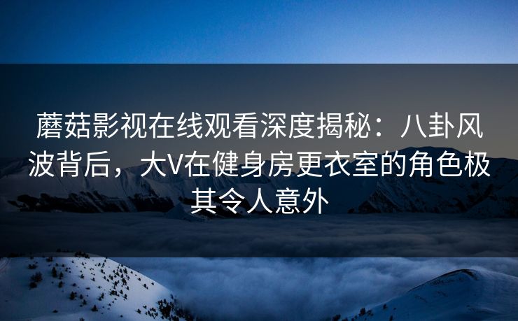 蘑菇影视在线观看深度揭秘：八卦风波背后，大V在健身房更衣室的角色极其令人意外