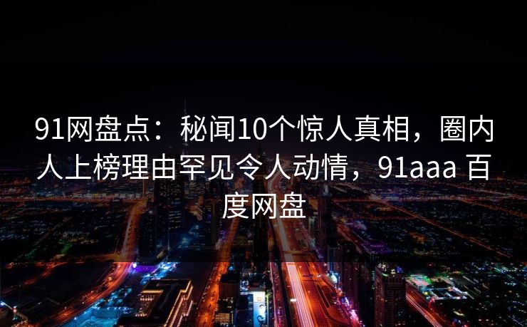 91网盘点：秘闻10个惊人真相，圈内人上榜理由罕见令人动情，91aaa 百度网盘